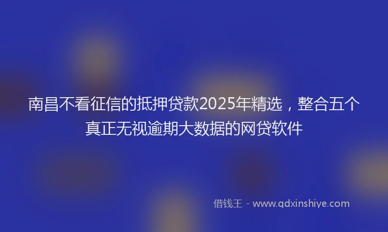 南昌不看征信的抵押贷款2025年精选，整合五个真正无视逾期大数据的网贷软件