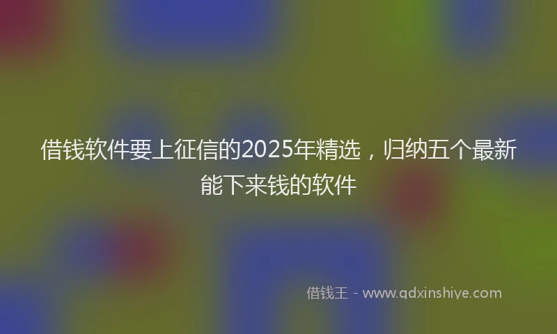借钱软件要上征信的2025年精选，归纳五个最新能下来钱的软件