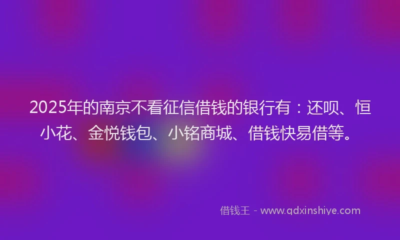 2025年的南京不看征信借钱的银行有：还呗、恒小花、金悦钱包、小铭商城、借钱快易借等。