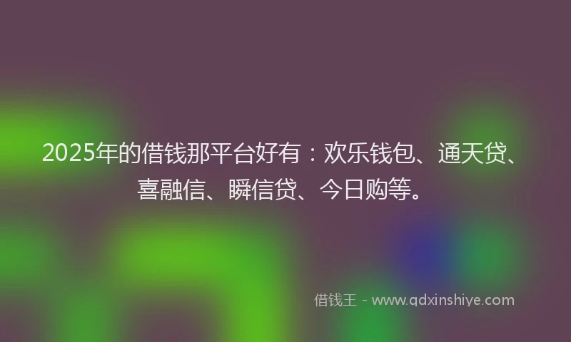 2025年的借钱那平台好有：欢乐钱包、通天贷、喜融信、瞬信贷、今日购等。