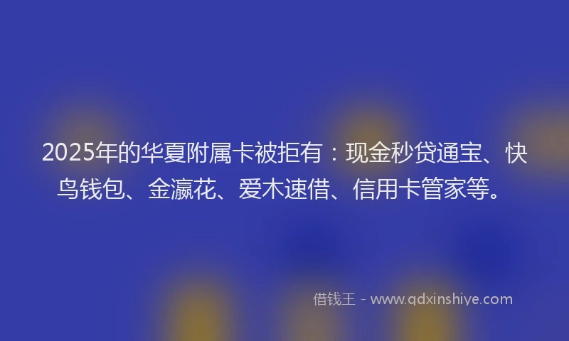 2025年的华夏附属卡被拒有：现金秒贷通宝、快鸟钱包、金瀛花、爱木速借、信用卡管家等。