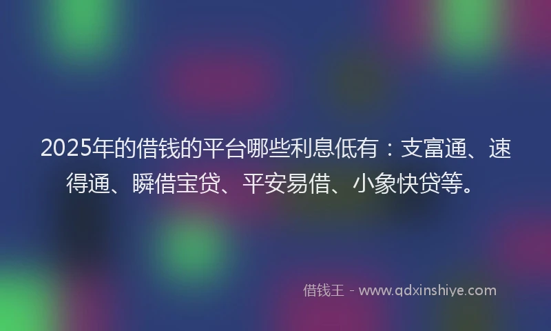 2025年的借钱的平台哪些利息低有：支富通、速得通、瞬借宝贷、平安易借、小象快贷等。