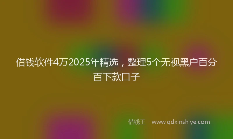 借钱软件4万2025年精选，整理5个无视黑户百分百下款口子