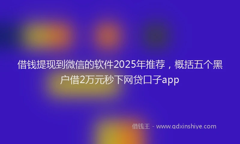 借钱提现到微信的软件2025年推荐，概括五个黑户借2万元秒下网贷口子app