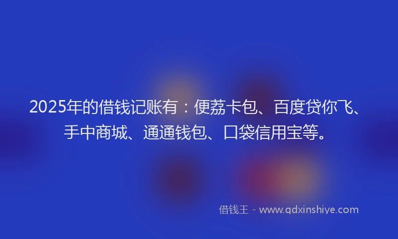 2025年的借钱记账有：便荔卡包、百度贷你飞、手中商城、通通钱包、口袋信用宝等。
