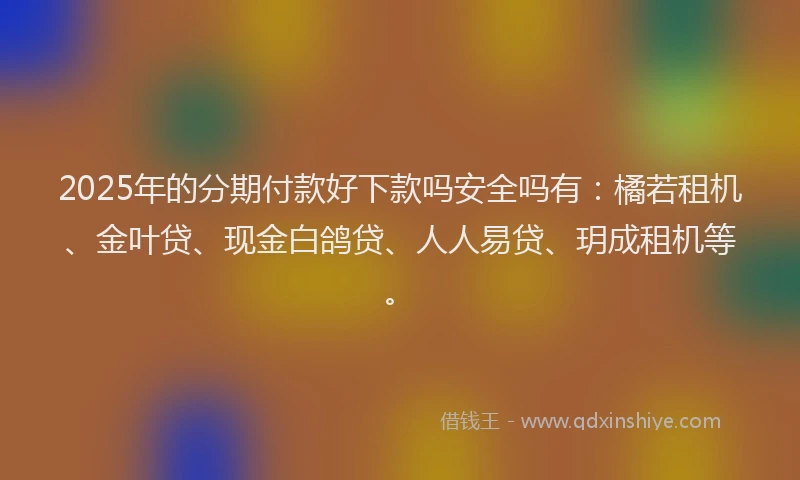 2025年的分期付款好下款吗安全吗有：橘若租机、金叶贷、现金白鸽贷、人人易贷、玥成租机等。