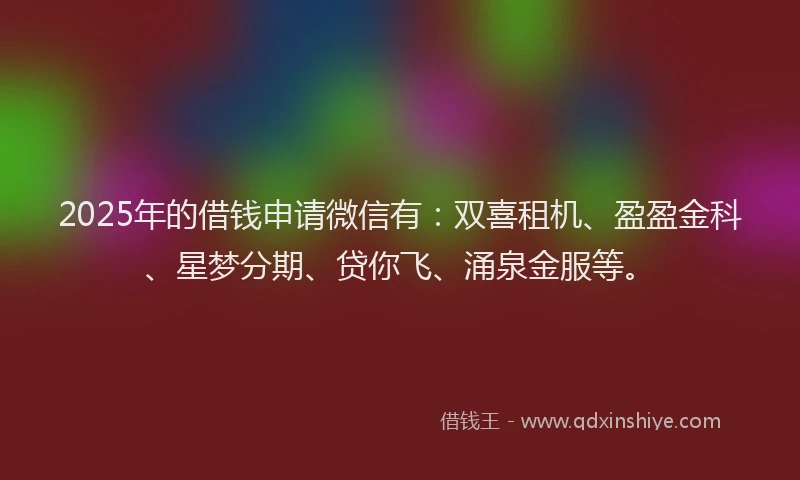 2025年的借钱申请微信有：双喜租机、盈盈金科、星梦分期、贷你飞、涌泉金服等。