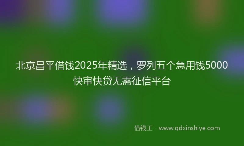 北京昌平借钱2025年精选，罗列五个急用钱5000快审快贷无需征信平台