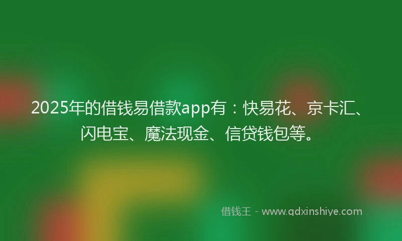 2025年的借钱易借款app有：快易花、京卡汇、闪电宝、魔法现金、信贷钱包等。