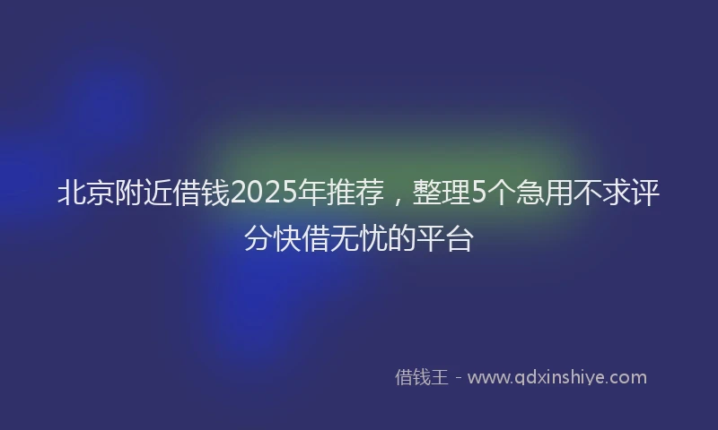 北京附近借钱2025年推荐，整理5个急用不求评分快借无忧的平台