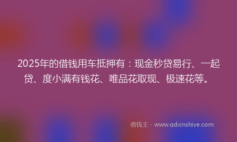 2025年的借钱用车抵押有：现金秒贷易行、一起贷、度小满有钱花、唯品花取现、极速花等。