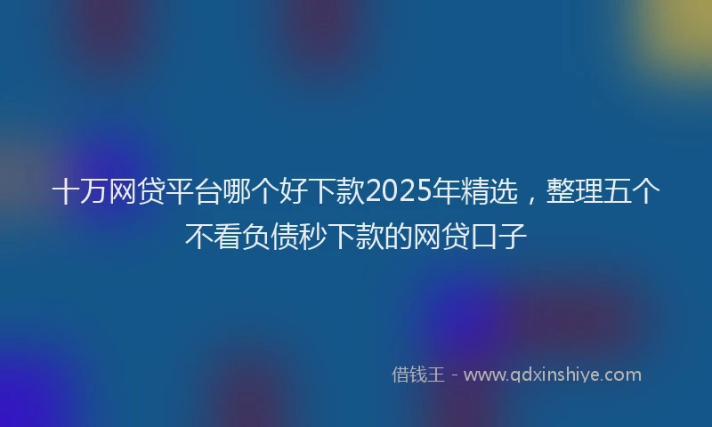 十万网贷平台哪个好下款2025年精选，整理五个不看负债秒下款的网贷口子