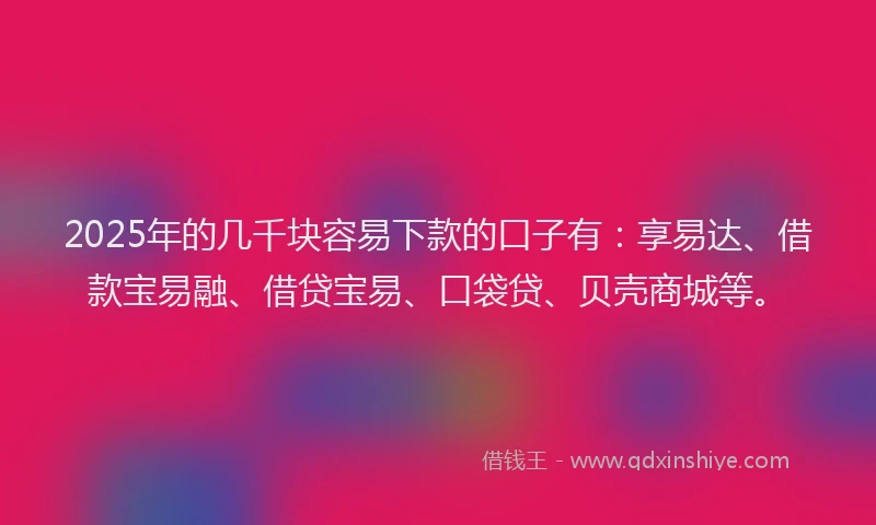 2025年的几千块容易下款的口子有：享易达、借款宝易融、借贷宝易、口袋贷、贝壳商城等。