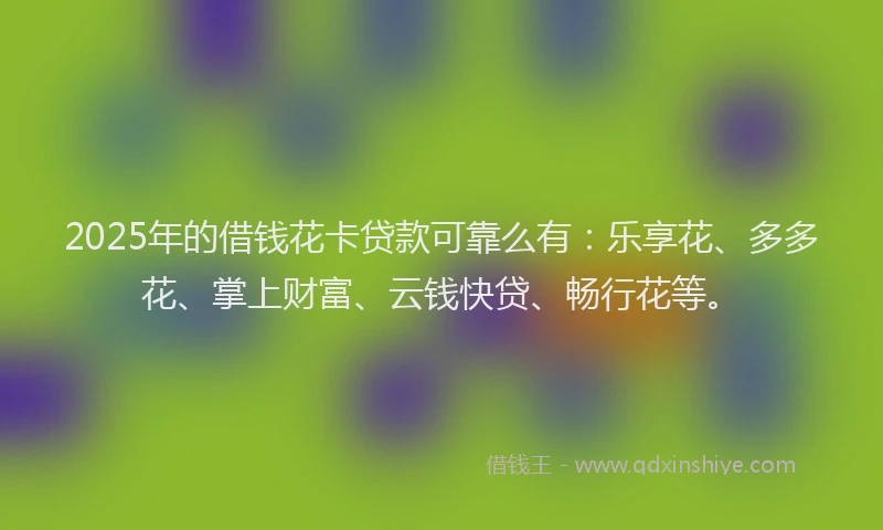 2025年的借钱花卡贷款可靠么有：乐享花、多多花、掌上财富、云钱快贷、畅行花等。