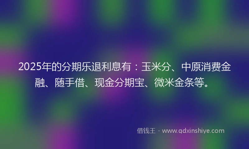 2025年的分期乐退利息有：玉米分、中原消费金融、随手借、现金分期宝、微米金条等。