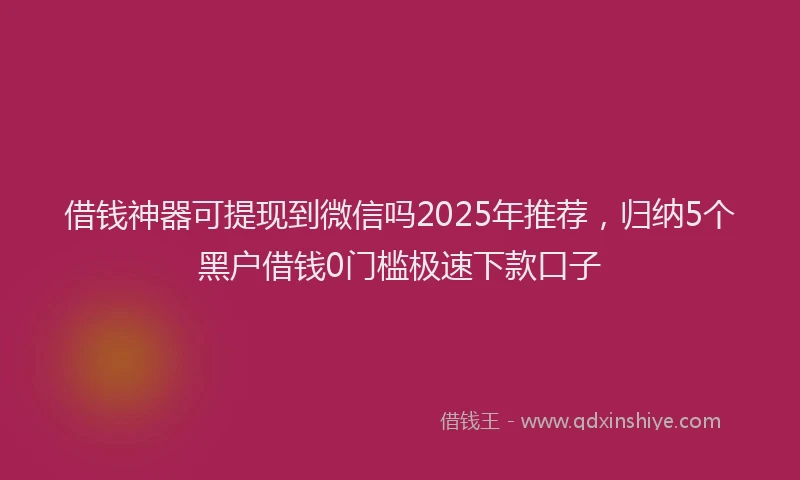 借钱神器可提现到微信吗2025年推荐，归纳5个黑户借钱0门槛极速下款口子