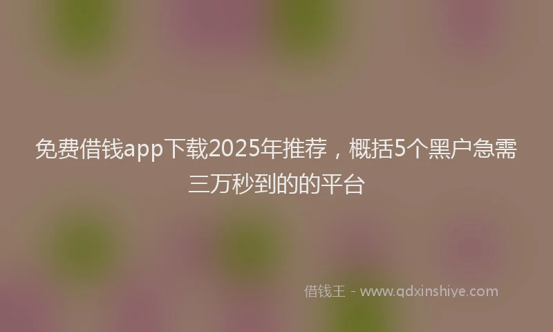免费借钱app下载2025年推荐，概括5个黑户急需三万秒到的的平台