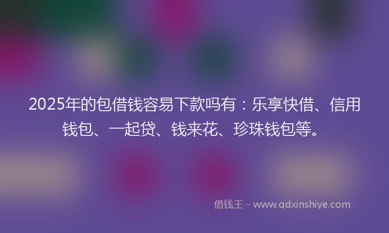 2025年的包借钱容易下款吗有：乐享快借、信用钱包、一起贷、钱来花、珍珠钱包等。