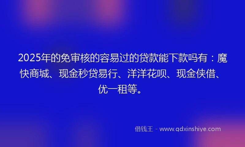 2025年的免审核的容易过的贷款能下款吗有：魔快商城、现金秒贷易行、洋洋花呗、现金侠借、优一租等。