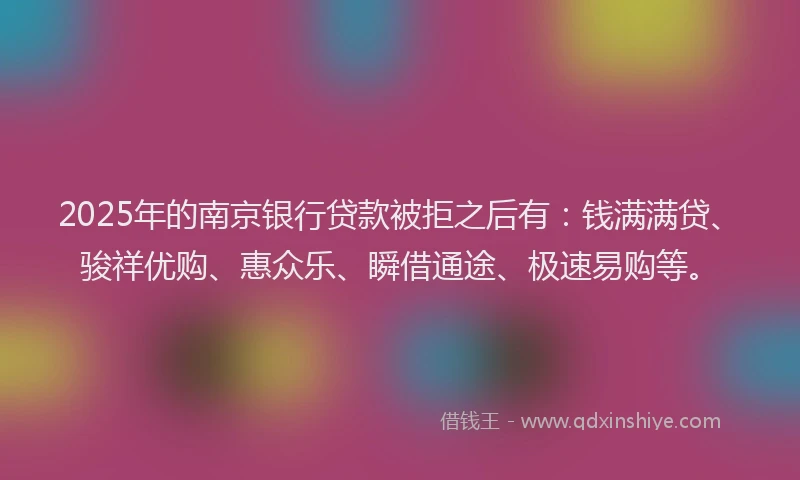 2025年的南京银行贷款被拒之后有：钱满满贷、骏祥优购、惠众乐、瞬借通途、极速易购等。