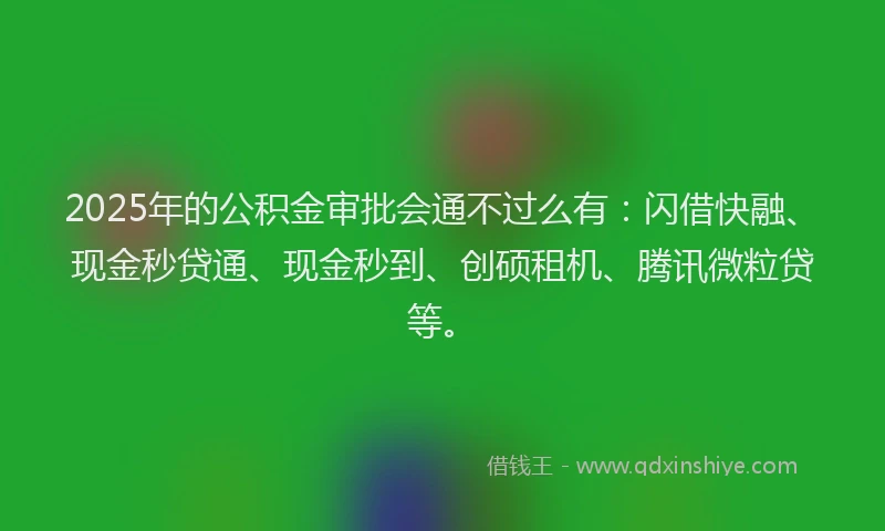 2025年的公积金审批会通不过么有：闪借快融、现金秒贷通、现金秒到、创硕租机、腾讯微粒贷等。