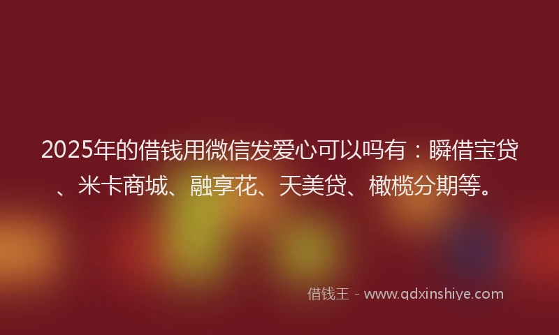 2025年的借钱用微信发爱心可以吗有：瞬借宝贷、米卡商城、融享花、天美贷、橄榄分期等。
