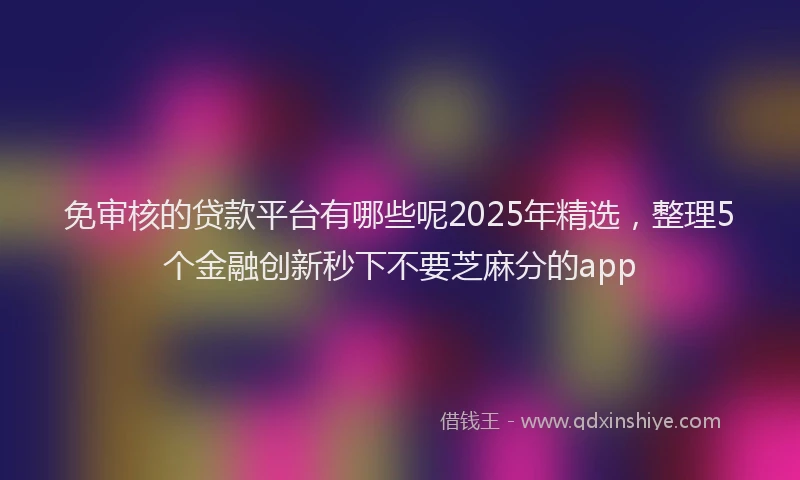 免审核的贷款平台有哪些呢2025年精选，整理5个金融创新秒下不要芝麻分的app