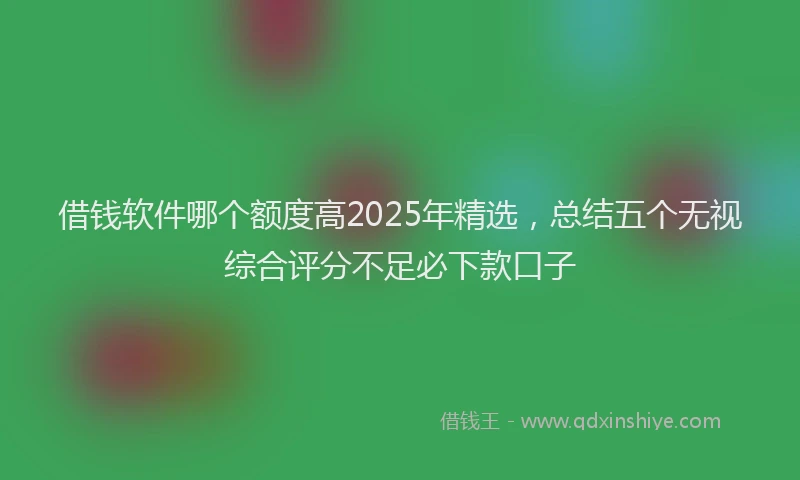 借钱软件哪个额度高2025年精选，总结五个无视综合评分不足必下款口子