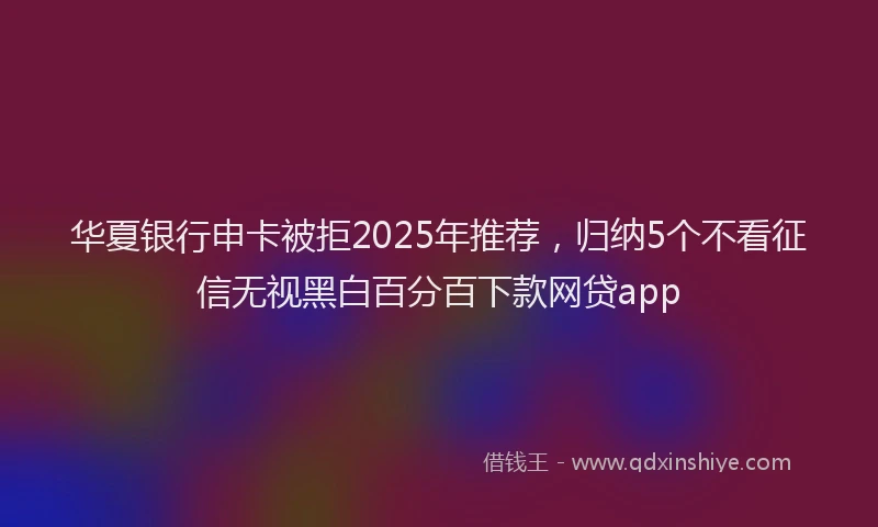 华夏银行申卡被拒2025年推荐，归纳5个不看征信无视黑白百分百下款网贷app