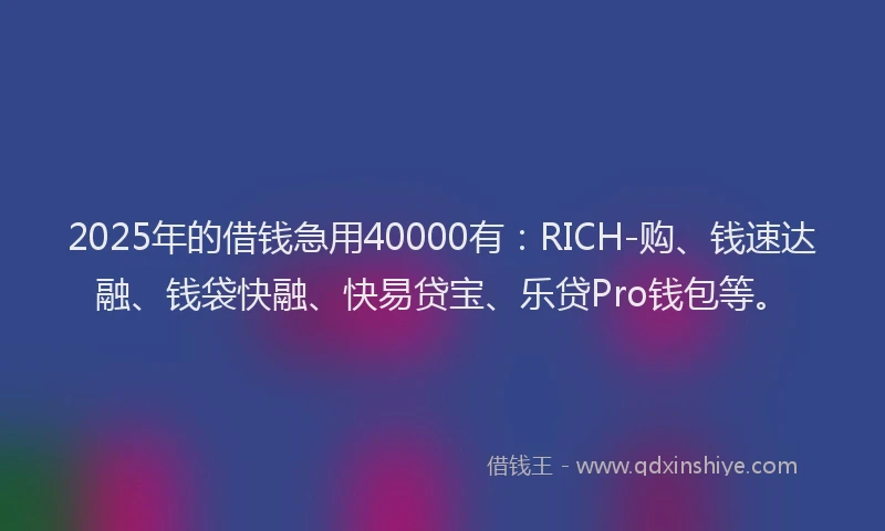 2025年的借钱急用40000有：RICH-购、钱速达融、钱袋快融、快易贷宝、乐贷Pro钱包等。