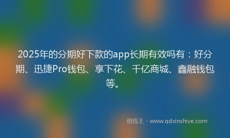 2025年的分期好下款的app长期有效吗有：好分期、迅捷Pro钱包、享下花、千亿商城、鑫融钱包等。