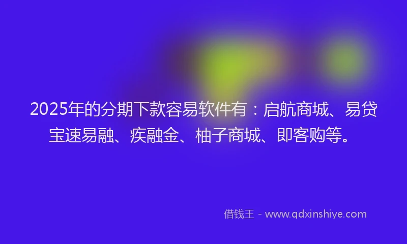 2025年的分期下款容易软件有：启航商城、易贷宝速易融、疾融金、柚子商城、即客购等。