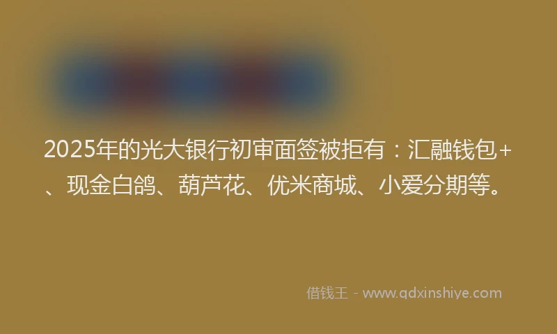 2025年的光大银行初审面签被拒有：汇融钱包+、现金白鸽、葫芦花、优米商城、小爱分期等。