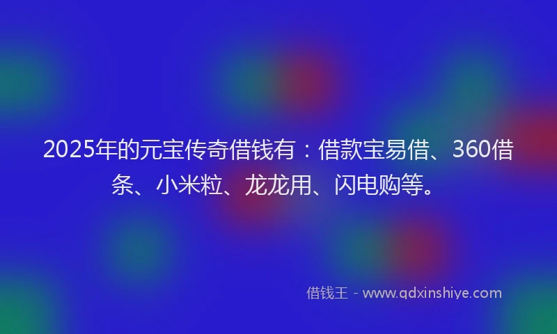 2025年的元宝传奇借钱有：借款宝易借、360借条、小米粒、龙龙用、闪电购等。