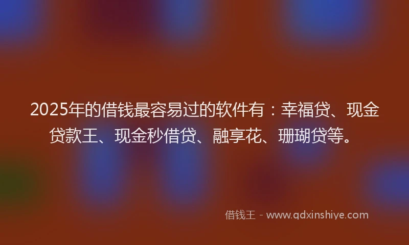 2025年的借钱最容易过的软件有：幸福贷、现金贷款王、现金秒借贷、融享花、珊瑚贷等。