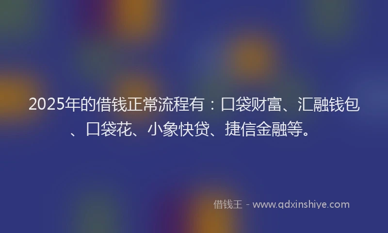 2025年的借钱正常流程有：口袋财富、汇融钱包、口袋花、小象快贷、捷信金融等。
