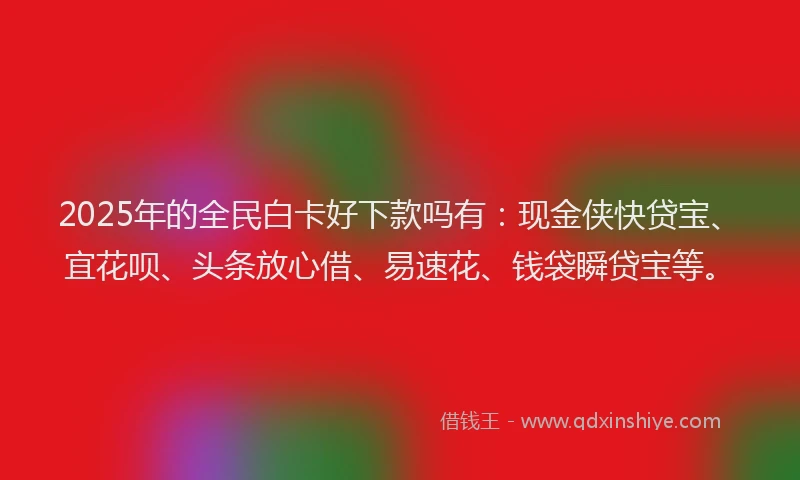 2025年的全民白卡好下款吗有：现金侠快贷宝、宜花呗、头条放心借、易速花、钱袋瞬贷宝等。