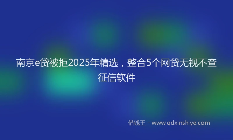 南京e贷被拒2025年精选，整合5个网贷无视不查征信软件