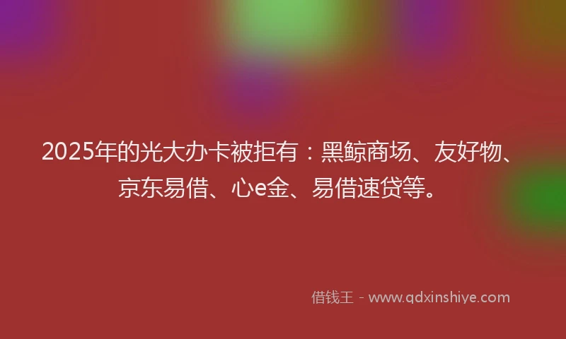 2025年的光大办卡被拒有：黑鲸商场、友好物、京东易借、心e金、易借速贷等。