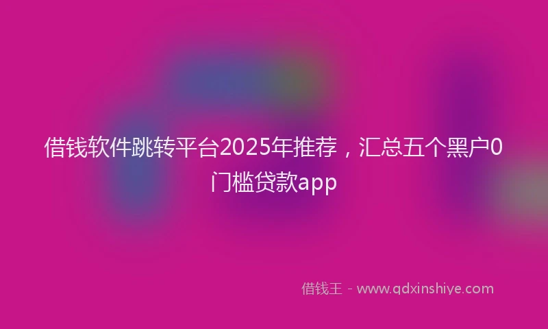 借钱软件跳转平台2025年推荐，汇总五个黑户0门槛贷款app