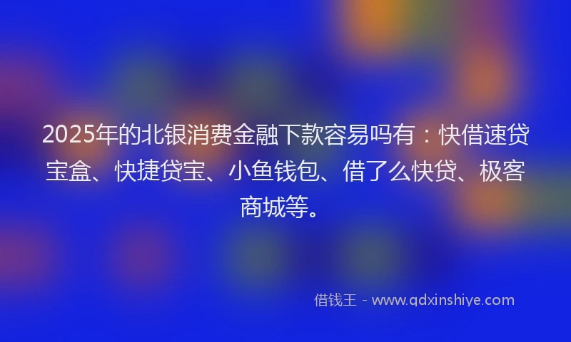 2025年的北银消费金融下款容易吗有：快借速贷宝盒、快捷贷宝、小鱼钱包、借了么快贷、极客商城等。