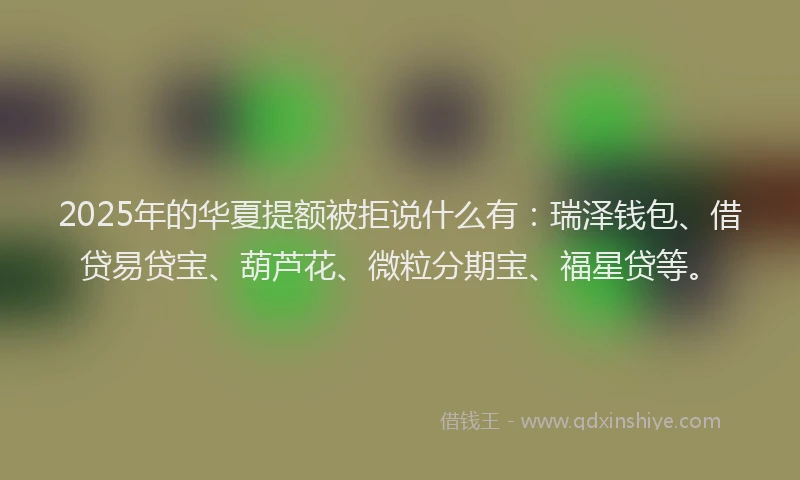 2025年的华夏提额被拒说什么有：瑞泽钱包、借贷易贷宝、葫芦花、微粒分期宝、福星贷等。