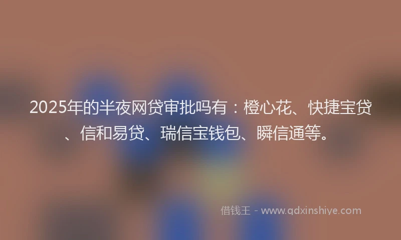 2025年的半夜网贷审批吗有：橙心花、快捷宝贷、信和易贷、瑞信宝钱包、瞬信通等。