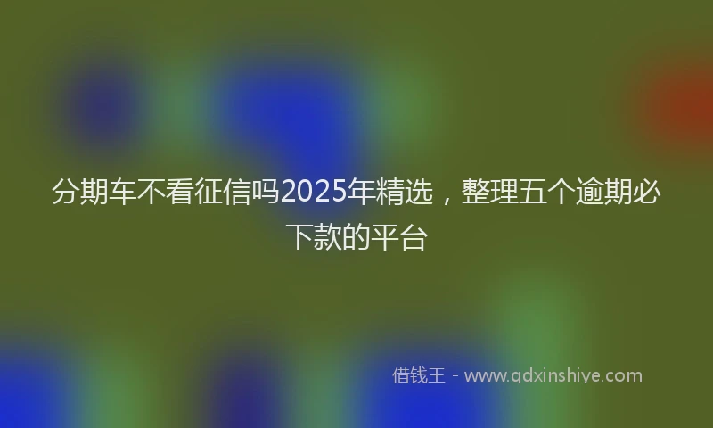 分期车不看征信吗2025年精选，整理五个逾期必下款的平台