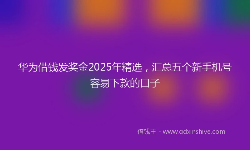 华为借钱发奖金2025年精选，汇总五个新手机号容易下款的口子