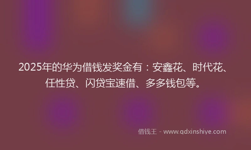 2025年的华为借钱发奖金有：安鑫花、时代花、任性贷、闪贷宝速借、多多钱包等。