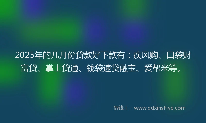 2025年的几月份贷款好下款有：疾风购、口袋财富贷、掌上贷通、钱袋速贷融宝、爱帮米等。