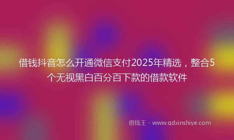 借钱抖音怎么开通微信支付2025年精选，整合5个无视黑白百分百下款的借款软件