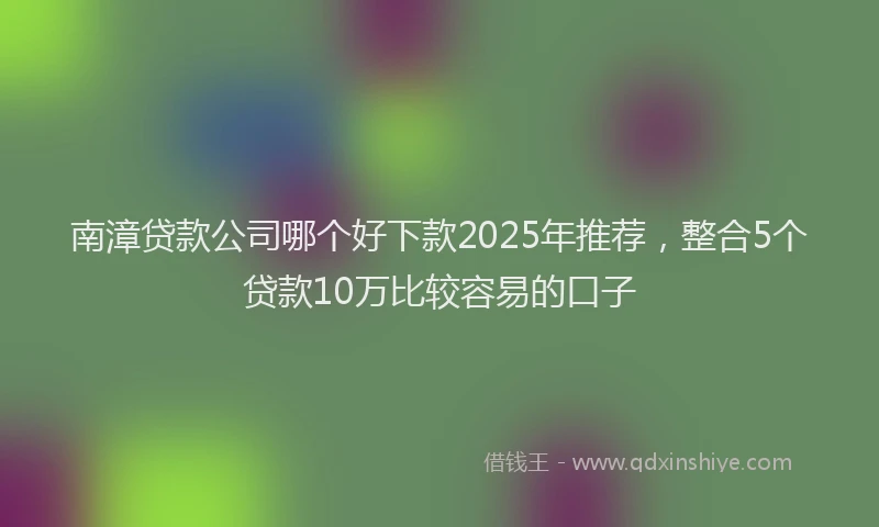 南漳贷款公司哪个好下款2025年推荐，整合5个贷款10万比较容易的口子
