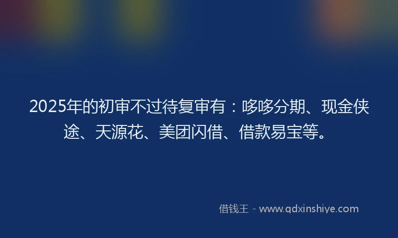 2025年的初审不过待复审有：哆哆分期、现金侠途、天源花、美团闪借、借款易宝等。
